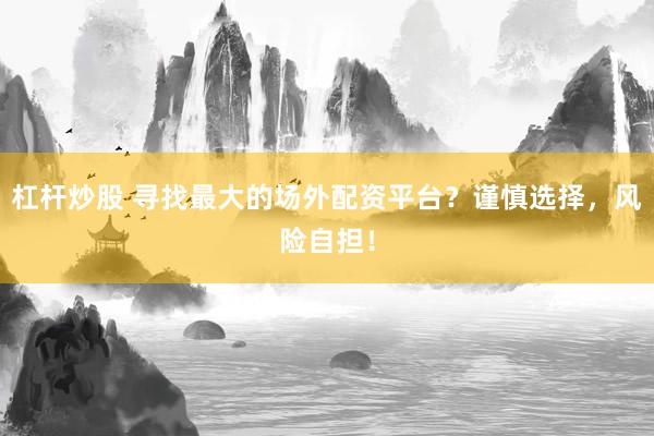 杠杆炒股 寻找最大的场外配资平台？谨慎选择，风险自担！