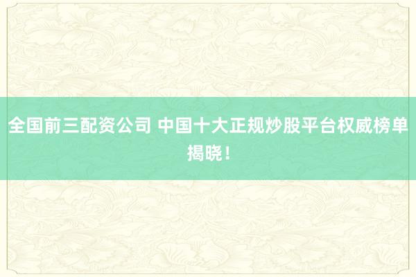 全国前三配资公司 中国十大正规炒股平台权威榜单揭晓！