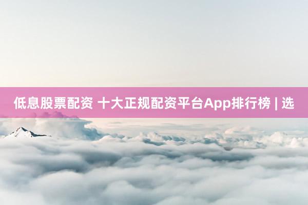 低息股票配资 十大正规配资平台App排行榜 | 选
