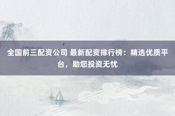 全国前三配资公司 最新配资排行榜：精选优质平台，助您投资无忧