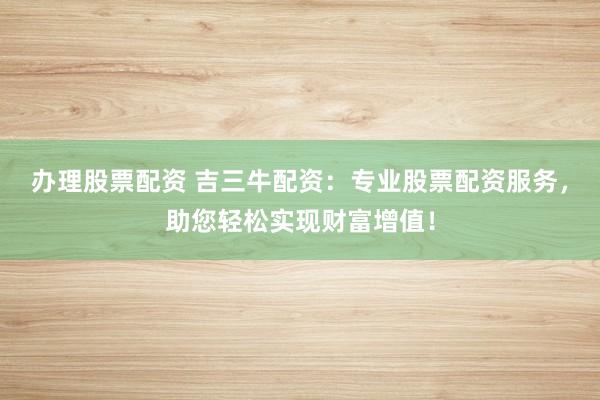办理股票配资 吉三牛配资：专业股票配资服务，助您轻松实现财富增值！
