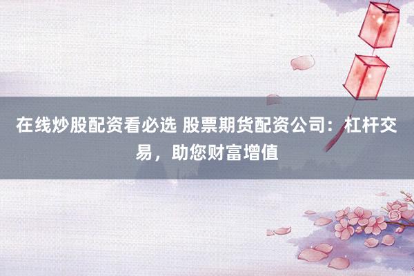 在线炒股配资看必选 股票期货配资公司：杠杆交易，助您财富增值