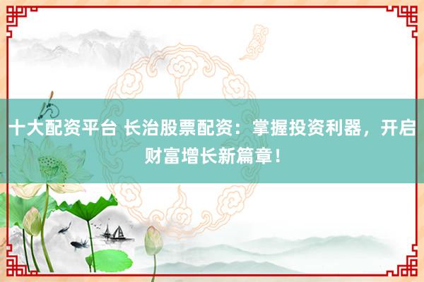十大配资平台 长治股票配资：掌握投资利器，开启财富增长新篇章！