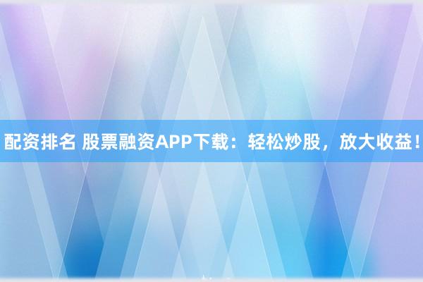配资排名 股票融资APP下载：轻松炒股，放大收益！