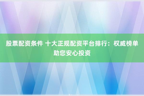 股票配资条件 十大正规配资平台排行:权威榜单助您安心投资
