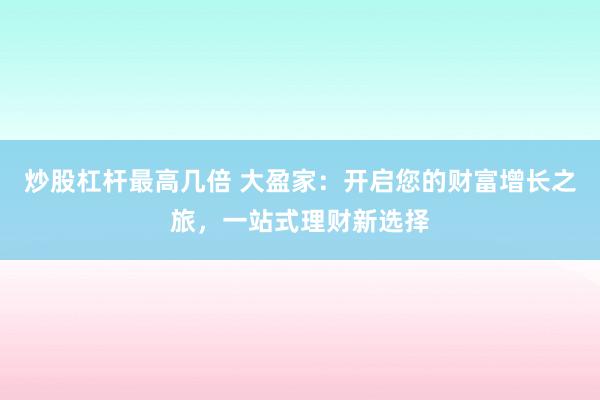 炒股杠杆最高几倍 大盈家:开启您的财富增长之旅,一站式理财新选择
