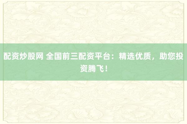 配资炒股网 全国前三配资平台：精选优质，助您投资腾飞！