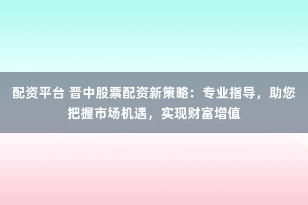 配资平台 晋中股票配资新策略：专业指导，助您把握市场机遇，实现财富增值