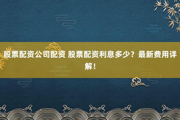 股票配资公司配资 股票配资利息多少?最新费用详解!