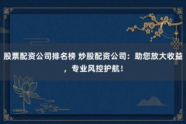 股票配资公司排名榜 炒股配资公司：助您放大收益，专业风控护航！