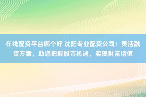 在线配资平台哪个好 沈阳专业配资公司：灵活融资方案，助您把握股市机遇，实现财富增值