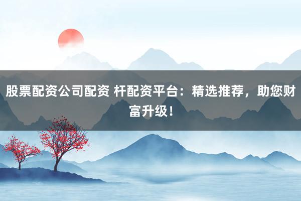 股票配资公司配资 杆配资平台：精选推荐，助您财富升级！