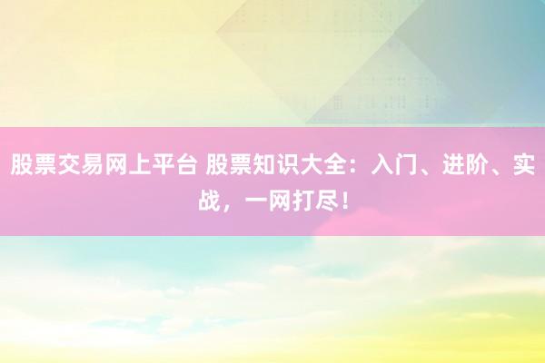 股票交易网上平台 股票知识大全：入门、进阶、实战，一网打尽！