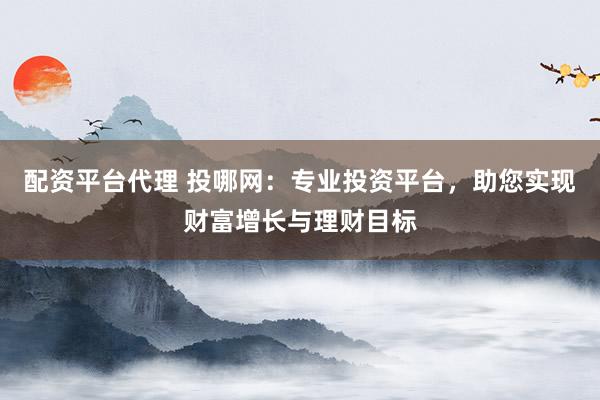 配资平台代理 投哪网:专业投资平台,助您实现财富增长与理财目标