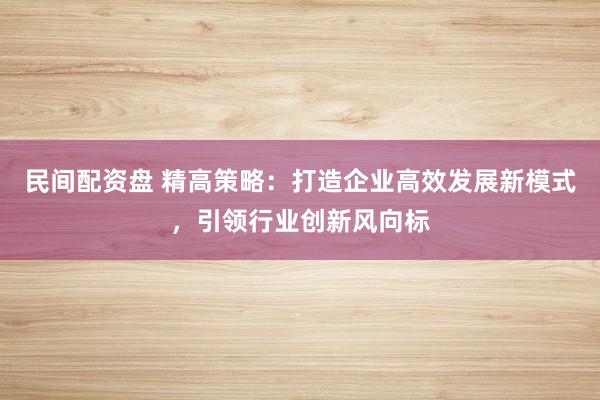 民间配资盘 精高策略：打造企业高效发展新模式，引领行业创新风向标