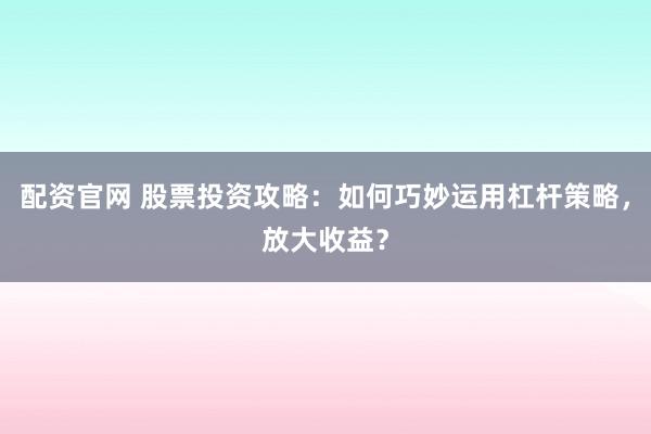 配资官网 股票投资攻略：如何巧妙运用杠杆策略，放大收益？