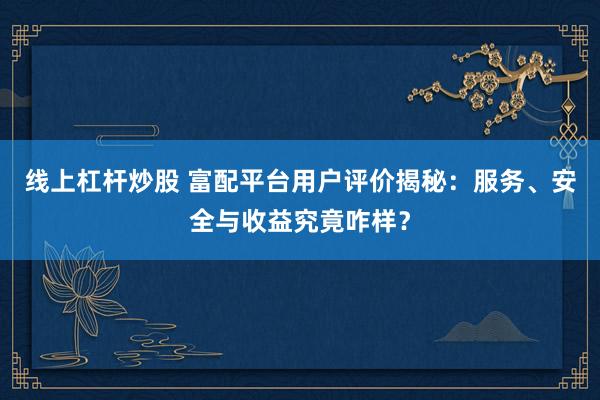线上杠杆炒股 富配平台用户评价揭秘:服务、安全与收益究竟咋样?