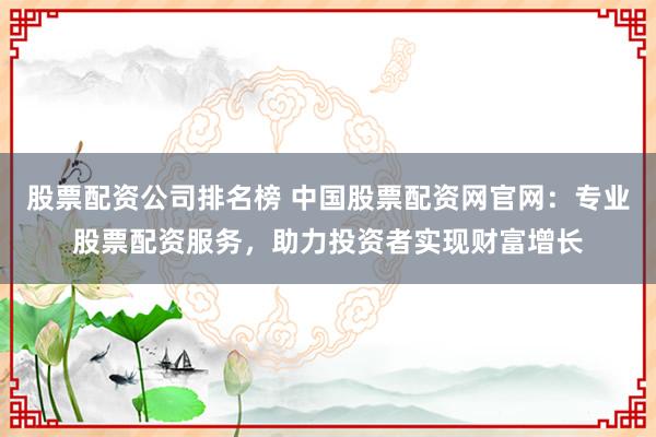 股票配资公司排名榜 中国股票配资网官网：专业股票配资服务，助力投资者实现财富增长