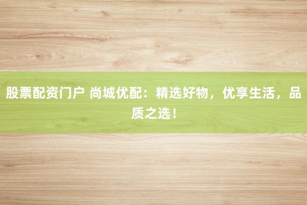股票配资门户 尚城优配：精选好物，优享生活，品质之选！