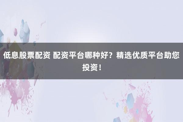 低息股票配资 配资平台哪种好？精选优质平台助您投资！