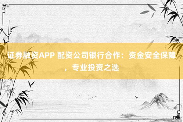 证券融资APP 配资公司银行合作：资金安全保障，专业投资之选