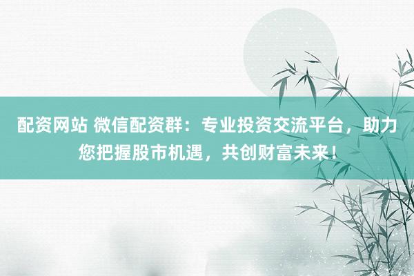 配资网站 微信配资群：专业投资交流平台，助力您把握股市机遇，共创财富未来！
