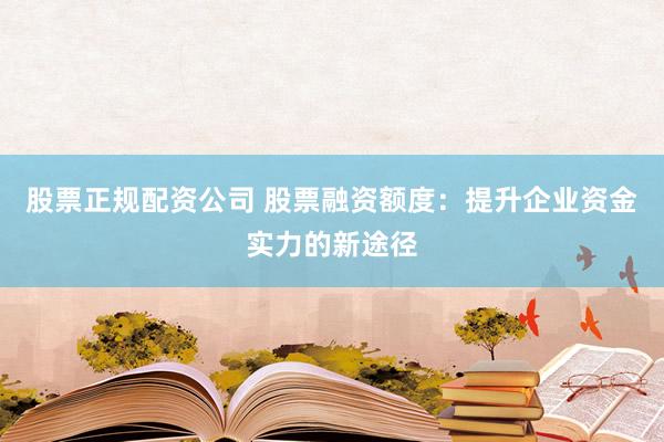 股票正规配资公司 股票融资额度：提升企业资金实力的新途径