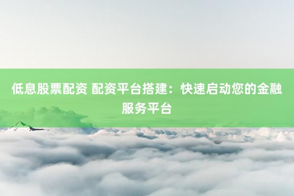 低息股票配资 配资平台搭建:快速启动您的金融服务平台