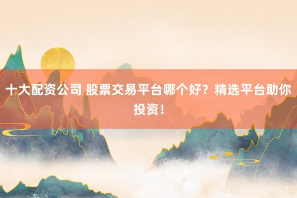 十大配资公司 股票交易平台哪个好？精选平台助你投资！