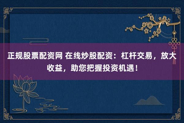 正规股票配资网 在线炒股配资：杠杆交易，放大收益，助您把握投资机遇！