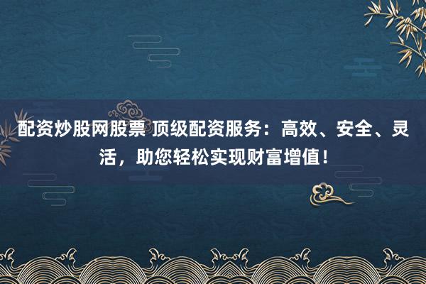 配资炒股网股票 顶级配资服务：高效、安全、灵活，助您轻松实现财富增值！
