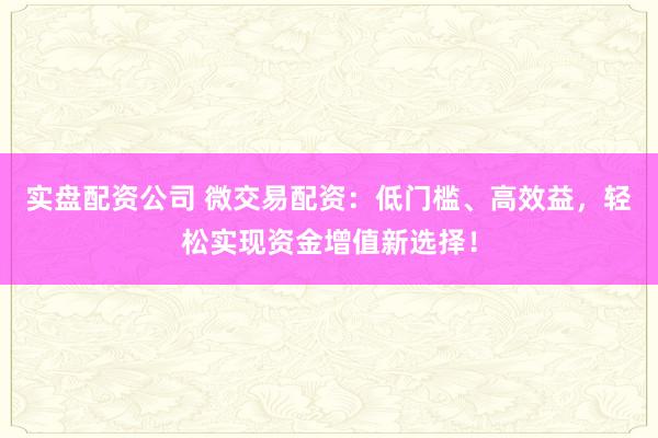 实盘配资公司 微交易配资：低门槛、高效益，轻松实现资金增值新选择！