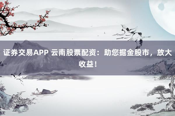 证券交易APP 云南股票配资：助您掘金股市，放大收益！