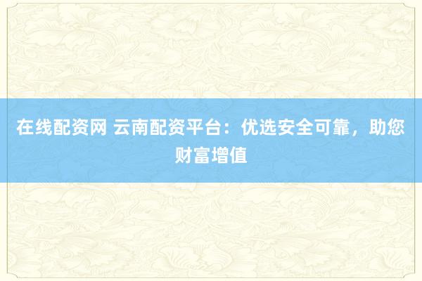 在线配资网 云南配资平台：优选安全可靠，助您财富增值