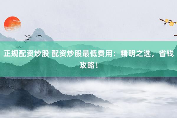 正规配资炒股 配资炒股最低费用：精明之选，省钱攻略！