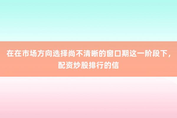 在在市场方向选择尚不清晰的窗口期这一阶段下，配资炒股排行的信