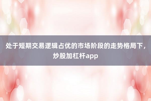 处于短期交易逻辑占优的市场阶段的走势格局下，炒股加杠杆app