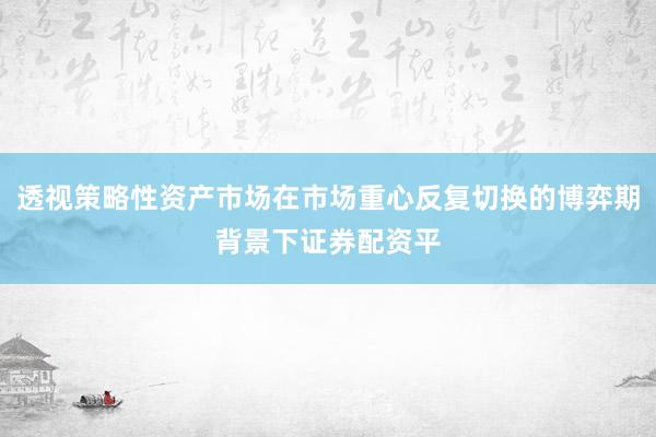 透视策略性资产市场在市场重心反复切换的博弈期背景下证券配资平