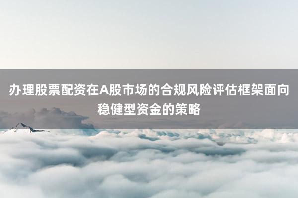 办理股票配资在A股市场的合规风险评估框架面向稳健型资金的策略