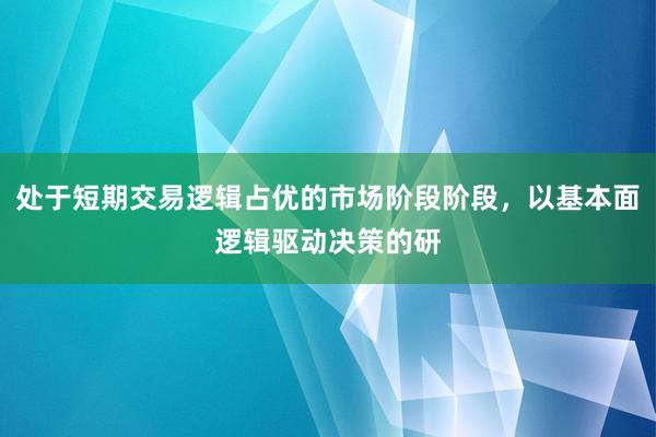 处于短期交易逻辑占优的市场阶段阶段，以基本面逻辑驱动决策的研