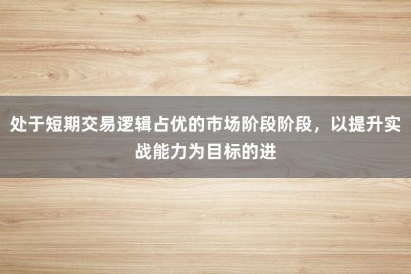处于短期交易逻辑占优的市场阶段阶段，以提升实战能力为目标的进