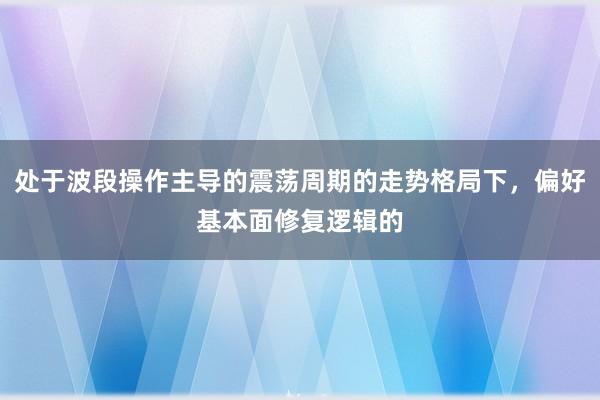 处于波段操作主导的震荡周期的走势格局下，偏好基本面修复逻辑的