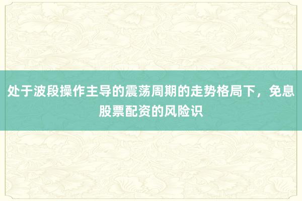 处于波段操作主导的震荡周期的走势格局下，免息股票配资的风险识