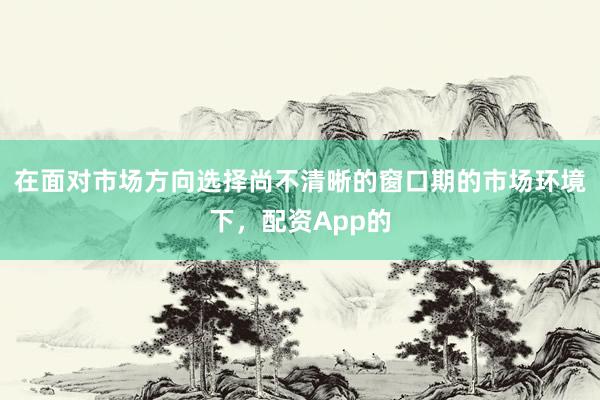 在面对市场方向选择尚不清晰的窗口期的市场环境下，配资App的