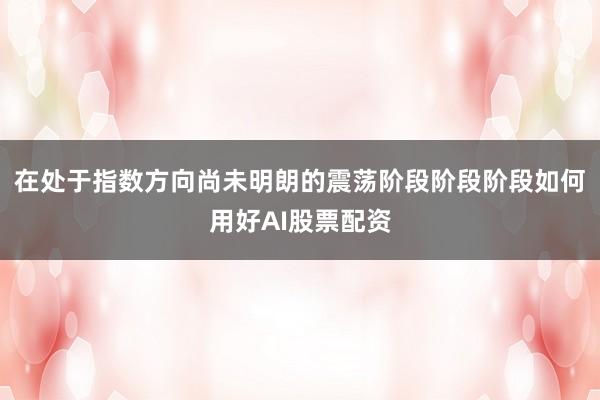 在处于指数方向尚未明朗的震荡阶段阶段阶段如何用好AI股票配资