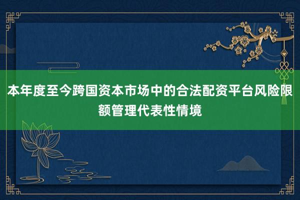 本年度至今跨国资本市场中的合法配资平台风险限额管理代表性情境