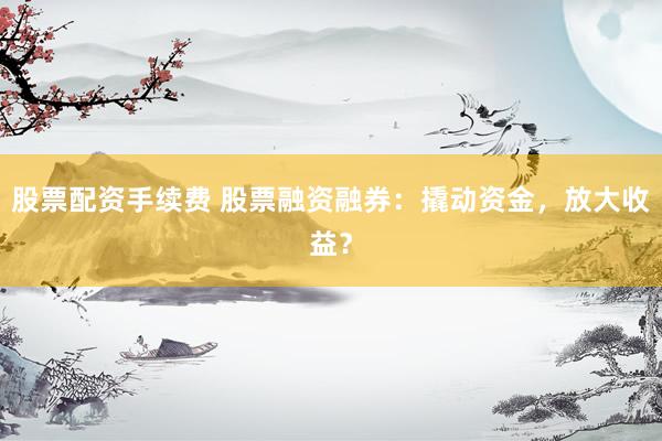 股票配资手续费 股票融资融券：撬动资金，放大收益？