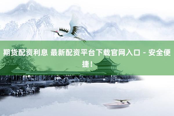 期货配资利息 最新配资平台下载官网入口 - 安全便捷！
