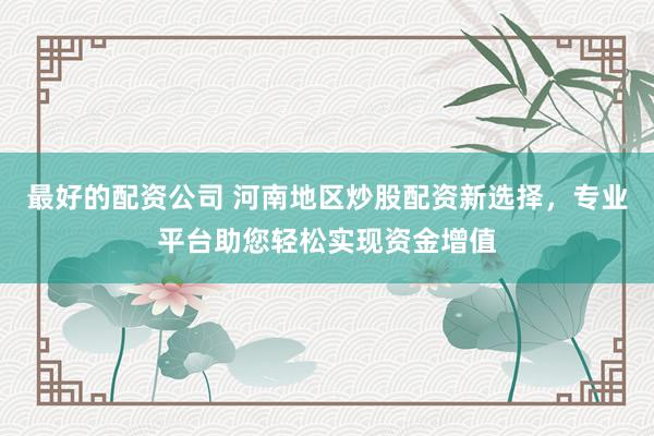 最好的配资公司 河南地区炒股配资新选择,专业平台助您轻松实现资金增值