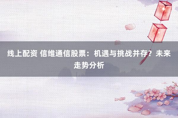 线上配资 信维通信股票:机遇与挑战并存?未来走势分析